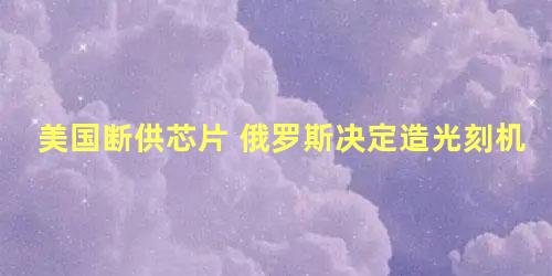 美国断供芯片 俄罗斯决定造光刻机